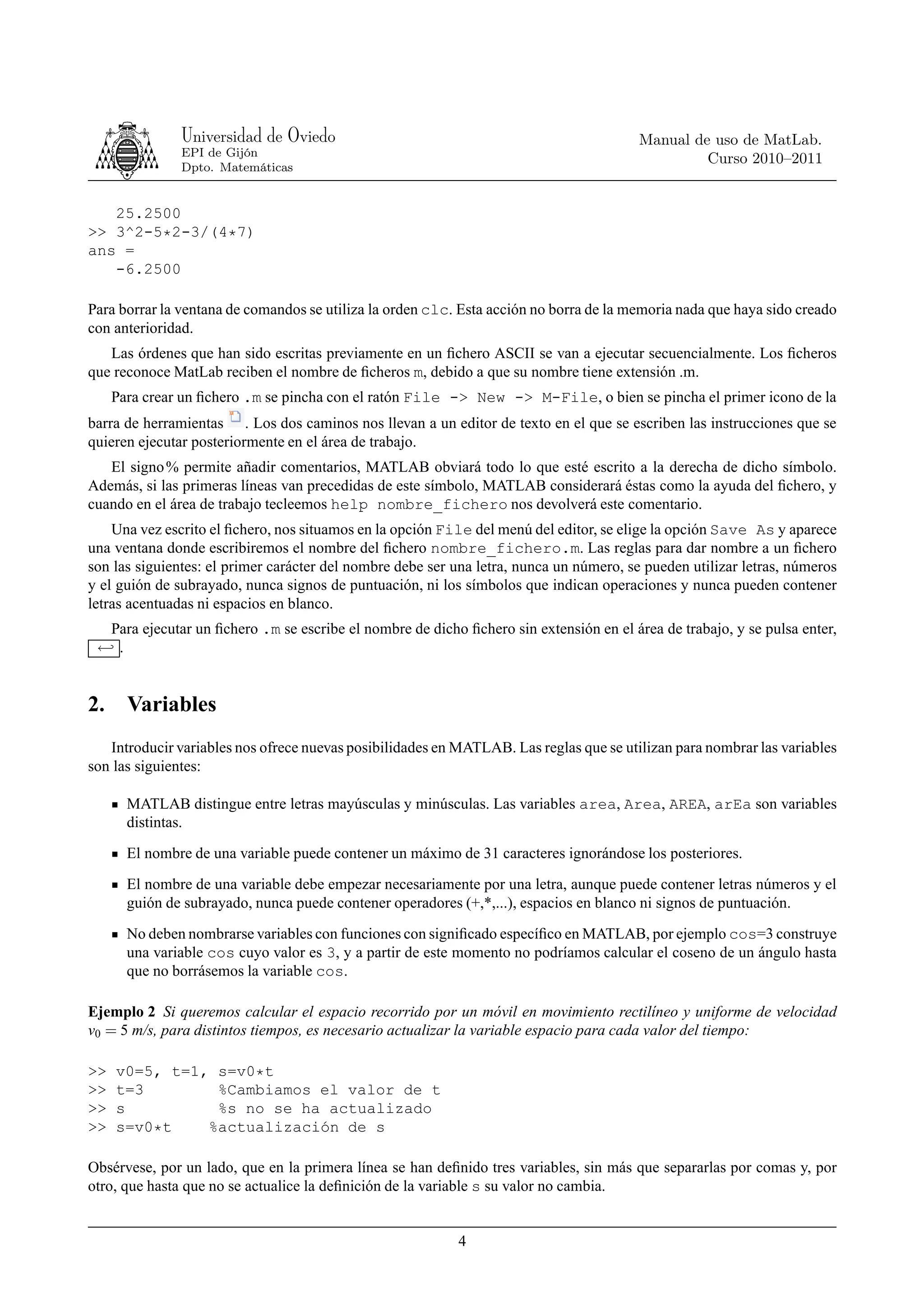 Universidad de Oviedo                                                     Manual de uso de MatLab.
               EPI de Gijón
                                                                                                  Curso 2010–2011
               Dpto. Matemáticas


   25.2500
>> 3^2-5*2-3/(4*7)
ans =
   -6.2500

Para borrar la ventana de comandos se utiliza la orden clc. Esta acción no borra de la memoria nada que haya sido creado
con anterioridad.
   Las órdenes que han sido escritas previamente en un ﬁchero ASCII se van a ejecutar secuencialmente. Los ﬁcheros
que reconoce MatLab reciben el nombre de ﬁcheros m, debido a que su nombre tiene extensión .m.
     Para crear un ﬁchero .m se pincha con el ratón File -> New -> M-File, o bien se pincha el primer icono de la
barra de herramientas . Los dos caminos nos llevan a un editor de texto en el que se escriben las instrucciones que se
quieren ejecutar posteriormente en el área de trabajo.
   El signo % permite añadir comentarios, MATLAB obviará todo lo que esté escrito a la derecha de dicho símbolo.
Además, si las primeras líneas van precedidas de este símbolo, MATLAB considerará éstas como la ayuda del ﬁchero, y
cuando en el área de trabajo tecleemos help nombre_fichero nos devolverá este comentario.
    Una vez escrito el ﬁchero, nos situamos en la opción File del menú del editor, se elige la opción Save As y aparece
una ventana donde escribiremos el nombre del ﬁchero nombre_fichero.m. Las reglas para dar nombre a un ﬁchero
son las siguientes: el primer carácter del nombre debe ser una letra, nunca un número, se pueden utilizar letras, números
y el guión de subrayado, nunca signos de puntuación, ni los símbolos que indican operaciones y nunca pueden contener
letras acentuadas ni espacios en blanco.
  Para ejecutar un ﬁchero .m se escribe el nombre de dicho ﬁchero sin extensión en el área de trabajo, y se pulsa enter,
 ←֓ .


2.     Variables
   Introducir variables nos ofrece nuevas posibilidades en MATLAB. Las reglas que se utilizan para nombrar las variables
son las siguientes:

       MATLAB distingue entre letras mayúsculas y minúsculas. Las variables area, Area, AREA, arEa son variables
       distintas.
       El nombre de una variable puede contener un máximo de 31 caracteres ignorándose los posteriores.
       El nombre de una variable debe empezar necesariamente por una letra, aunque puede contener letras números y el
       guión de subrayado, nunca puede contener operadores (+,*,...), espacios en blanco ni signos de puntuación.
       No deben nombrarse variables con funciones con signiﬁcado especíﬁco en MATLAB, por ejemplo cos=3 construye
       una variable cos cuyo valor es 3, y a partir de este momento no podríamos calcular el coseno de un ángulo hasta
       que no borrásemos la variable cos.

Ejemplo 2 Si queremos calcular el espacio recorrido por un móvil en movimiento rectilíneo y uniforme de velocidad
v0 = 5 m/s, para distintos tiempos, es necesario actualizar la variable espacio para cada valor del tiempo:

>>   v0=5, t=1, s=v0*t
>>   t=3        %Cambiamos el valor de t
>>   s          %s no se ha actualizado
>>   s=v0*t    %actualización de s

Obsérvese, por un lado, que en la primera línea se han deﬁnido tres variables, sin más que separarlas por comas y, por
otro, que hasta que no se actualice la deﬁnición de la variable s su valor no cambia.


                                                           4
 