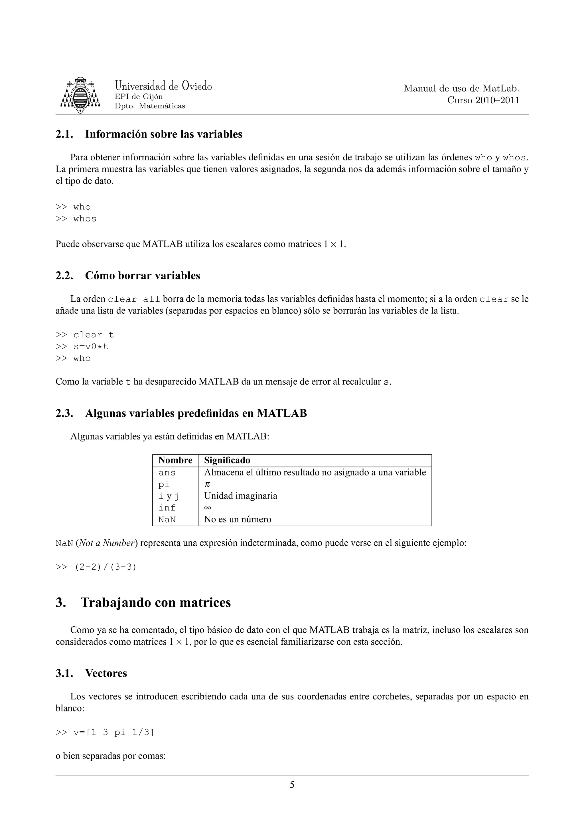 Universidad de Oviedo                                                   Manual de uso de MatLab.
               EPI de Gijón
                                                                                                Curso 2010–2011
               Dpto. Matemáticas


2.1.    Información sobre las variables
     Para obtener información sobre las variables deﬁnidas en una sesión de trabajo se utilizan las órdenes who y whos.
La primera muestra las variables que tienen valores asignados, la segunda nos da además información sobre el tamaño y
el tipo de dato.

>> who
>> whos

Puede observarse que MATLAB utiliza los escalares como matrices 1 × 1.


2.2.    Cómo borrar variables
   La orden clear all borra de la memoria todas las variables deﬁnidas hasta el momento; si a la orden clear se le
añade una lista de variables (separadas por espacios en blanco) sólo se borrarán las variables de la lista.

>> clear t
>> s=v0*t
>> who

Como la variable t ha desaparecido MATLAB da un mensaje de error al recalcular s.


2.3.    Algunas variables predeﬁnidas en MATLAB
     Algunas variables ya están deﬁnidas en MATLAB:

                         Nombre      Signiﬁcado
                         ans         Almacena el último resultado no asignado a una variable
                         pi          π
                         iyj         Unidad imaginaria
                         inf         ∞
                         NaN         No es un número

NaN (Not a Number) representa una expresión indeterminada, como puede verse en el siguiente ejemplo:

>> (2-2)/(3-3)


3.     Trabajando con matrices
   Como ya se ha comentado, el tipo básico de dato con el que MATLAB trabaja es la matriz, incluso los escalares son
considerados como matrices 1 × 1, por lo que es esencial familiarizarse con esta sección.


3.1.    Vectores
    Los vectores se introducen escribiendo cada una de sus coordenadas entre corchetes, separadas por un espacio en
blanco:

>> v=[1 3 pi 1/3]

o bien separadas por comas:

                                                          5
 