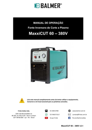 MANUAL DE OPERAÇÃO
Fonte Inversora de Corte a Plasma
MaxxiCUT 60 – 380V
Leia este manual completamente antes de tentar utilizar o equipamento.
Conserve-o em local acessível para as próximas consultas.
Fricke Soldas Ltda.
CNPJ: 88.490.610/0001-61
BR 285, km 456,4 S/N – Bairro Lambari
CEP: 98700-000 – Ijuí – RS – Brasil
55 3305 0700 www.balmer.com.br
55 9 8437 0117 contato@fricke.com.br
Grupo Fricke fb.com/balmersoldas
MaxxiCUT 60 – 380V v3.1
 