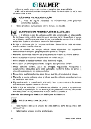• Conecte o cabo obra o mais próximo possível da área a ser soldada.
• Não soldar enquanto estiver carregando a fonte de alimentação de solda ou o
alimentador de arame.
RUÍDO PODE PREJUDICAR AUDIÇÃO
 O ruído de alguns processos ou equipamentos pode prejudicar
seriamente a audição.
 Utilize protetores auriculares se o nível de ruído for elevado.
CILINDROS DE GÁS PODEM EXPLODIR SE DANIFICADOS
 O cilindro de gás de proteção contém gás armazenado em alta pressão.
Se danificado pode explodir, sabendo que o mesmo é parte integrante do processo
de soldagem, certifique-se que durante sua manipulação ou manobra o cilindro
esteja bem fixado na máquina ou no carinho de transporte.
 Proteja o cilindro de gás de choques mecânicos, danos físicos, calor excessivo,
metais quentes, chamas e faíscas.
 Instale os cilindros em posição vertical sendo suportados por dispositivos
estacionários ou em porta gás para prevenir quedas ou choques.
 Mantenha os cilindros afastados de qualquer circuito de solda ou circuito elétrico.
 Nunca suspenda ou coloque a tocha sobre um cilindro de gás.
 Nunca encoste o eletrodo/arame de solda no cilindro de gás.
 Nunca solde um cilindro pressurizado, sob pena de explosão do cilindro.
 Utilize somente cilindros, gases de proteção, reguladores, mangueiras e
acoplamentos adequados para cada aplicação; mantenha todas as partes e
dispositivos associados em boas condições.
 Nunca deixe sua face próxima à saída de gás quando estiver abrindo a válvula.
 Mantenha a capela protetora sobre a válvula quando o cilindro não estiver em uso
ou conectado para o uso.
 Use equipamento e procedimento adequado, bem como o número de pessoas
suficiente para erguer e mover os cilindros.
 Leia e siga as instruções com relação aos cilindros de gases e equipamentos
associados, e a publicação P-1 da Associação de gases comprimidos (Compressed
Gas Association – CGA) listados nas NORMAS DE SEGURANÇA.
Símbolos adicionais para instalação, operação e manutenção
RISCO DE FOGO OU EXPLOSÃO
 Não instale ou coloque a unidade de solda, sobre ou perto de superfícies com
combustíveis.
 Não instale a unidade próxima a inflamáveis.
10 MaxxiCUT 60 380V v4
 