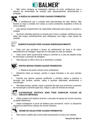  Não sobre carregue as instalações elétricas do local, certifique-se que o
sistema de alimentação de energia está adequadamente dimensionado e
protegido.
A QUEDA DA UNIDADE PODE CAUSAR FERIMENTOS
 Certifique-se que a unidade está desconectada da rede elétrica. Não
levante ou erga a unidade com cabos ou outros acessórios acoplados à fonte de
corte a plasma.
 Use apenas equipamentos de capacidade adequada para erguer e suportar a
unidade.
 Se forem utilizados ganchos ou braços para mover a unidade, certifique-se que
estes são longos suficientemente para ultrapassar com folga o lado oposto da
unidade.
SOBREUTILIZAÇÃO PODE CAUSAR SOBREAQUECIMENTO
 Faça com que aconteça o tempo de resfriamento da fonte e do porta-
eletrodo/tocha de soldagem; seguindo as instruções do ciclo de trabalho.
 Caso ouver sobre aquecimento reduza a corrente ou o ciclo de trabalho antes
de recomeçar o processo de soldagem.
 Não bloqueie ou filtre o fluxo de ar destinado à unidade.
PARTES MÓVEIS PODEM CAUSAR FERIMENTOS
 Afaste-se de partes móveis como ventiladores.
 Mantenha todas as tampas, painéis e capas fechadas e em seus devidos
lugares.
 Permita que apenas pessoal qualificado e treinado realize a abertura e
remoção das tampas, painéis, capas e guardas destinadas estritamente a
manutenção.
 Reinstale tampas, painéis, capas e guardas tão logo que se termine o processo
de manutenção e somente após isso, religue o cabo de entrada de energia.
ELETRICIDADE ESTÁTICA (ESD) PODE DANIFICAR PLACAS DE
CIRCUITO IMPRESSO
 Utilize pulseira anti-estática durante o manuseio de placas de circuito impresso
ou partes eletrônicas.
 Utilize embalagens à prova de estática para armazenar, mover ou despachar
dispositivos eletrônicos e placas de circuito impresso.
ARAME DE SOLDA PODE CAUSAR FERIMENTOS
 Não acione o gatilho até a tocha estar posicionada no local a ser soldado.
11 MaxxiCUT 60 380V v4
 