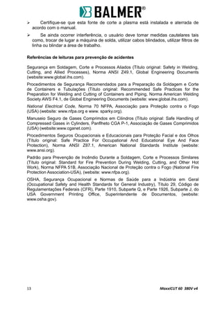  Certifique-se que esta fonte de corte a plasma está instalada e aterrada de
acordo com o manual.
 Se ainda ocorrer interferência, o usuário deve tomar medidas cautelares tais
como, trocar de lugar a máquina de solda, utilizar cabos blindados, utilizar filtros de
linha ou blindar a área de trabalho.
Referências de leituras para prevenção de acidentes
Segurança em Soldagem, Corte e Processos Aliados (Título original: Safety in Welding,
Cutting, and Allied Processes), Norma ANSI Z49.1, Global Engineering Documents
(website:www.global.ihs.com).
Procedimentos de Segurança Recomendados para a Preparação da Soldagem e Corte
de Containers e Tubulações (Título original: Recommended Safe Practices for the
Preparation for Welding and Cutting of Containers and Piping, Norma American Welding
Society AWS F4.1, de Global Engineering Documents (website: www.global.ihs.com).
National Electrical Code, Norma 70 NFPA, Associação para Proteção contra o Fogo
(USA) (website: www.nfpa.org e www. sparky.org).
Manuseio Seguro de Gases Comprimdos em Cilindros (Título original: Safe Handling of
Compressed Gases in Cylinders, Panflheto CGA P-1, Associação de Gases Comprimidos
(USA) (website:www.cganet.com).
Procedimentos Seguros Ocupacionais e Educacionais para Proteção Facial e dos Olhos
(Título original: Safe Practice For Occupational And Educational Eye And Face
Protection), Norma ANSI Z87.1, American National Standards Institute (website:
www.ansi.org).
Padrão para Prevenção de Incêndio Durante a Soldagem, Corte e Processos Similares
(Título original: Standard for Fire Prevention During Welding, Cutting, and Other Hot
Work), Norma NFPA 51B, Associação Nacional de Proteção contra o Fogo (National Fire
Protection Association-USA), (website: www.nfpa.org).
OSHA, Segurança Ocupacional e Normas de Saúde para a Indústria em Geral
(Occupational Safety and Health Standards for General Industry), Título 29, Código de
Regulamentações Federais (CFR), Parte 1910, Subparte Q, e Parte 1926, Subparte J, do
USA Government Printing Office, Superintendente de Documentos, (website:
www.osha.gov).
13 MaxxiCUT 60 380V v4
 