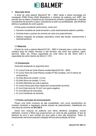 1 Descrição Geral
A fonte de corte plasma MaxxiCUT 60 – 380V adota a última tecnologia em
modulação PWM (Pulse Width Modulation) e módulos de potência com IGBT. Isto
permite que se altere a frequência de chaveamento primário, possibilitando a redução
considerável de tamanho e peso. Caracteriza-se pela sua portabilidade, alta eficiência
elétrica e qualidade de corte superior.
A fonte possui excelente performance, conta com:
 Corrente constante de saída tornando o corte extremamente estável e perfeito;
 Controle linear e preciso da corrente de corte com potenciômetro;
 Sistema integrado de proteção automática contra alta tensão, sobrecorrente e
sobretemperatura.
1.1 Materiais
A fonte de corte a plasma MaxxiCUT 60 – 380V é indicada para o corte dos mais
variados tipos de metais, ferrosos e não ferrosos, tais como aço carbono, cobre,
alumínio, latão, etc. Possui capacidade de corte ótimo de até 16mm (5/8”) e
capacidade de corte máxima de 30mm (1.1/8”).
1.2 Composição
Você esta recebendo os seguintes itens:
 01 (uma) Fonte de Corte Plasma modelo MaxxiCUT 60 – 380V;
 01 (uma) Tocha de Corte Plasma modelo PT-80 completa, com 6 metros de
comprimento;
 03 (três) Bicos de contato 1,0 mm;
 03 (três) Bicos de contato 1,2 mm;
 03 (três) Eletrodos de corte a plasma;
 01 (uma) Chave para troca rápida dos componentes da tocha;
 01 (um) Cabo terra de 16 mm² com garra negativa;
 01 (um) Manual de Instruções;
 01 (um) Certificado de Garantia.
1.3 Fonte e princípio de funcionamento
Possui uma fonte inversora de alta durabilidade, com curva característica de
corrente constante e regulagem precisa através de potenciômetro, trabalhando em
uma faixa de corrente de 20 a 60 A.
Conta com conjunto de potência com ótima eficiência energética, circuito
retificador, inversor e filtros que proporcionam um corte de alta qualidade. O tipo de
abertura do arco é sem contato por arco piloto e sem alta frequência. Todos os
componentes sensíveis possuem proteção térmica para proteção da fonte.
14 MaxxiCUT 60 380V v4
 