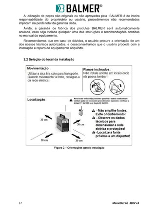 A utilização de peças não originais ou não aprovadas pela BALMER é de inteira
responsabilidade do proprietário ou usuário, procedimentos não recomendados
implicam na perda total da garantia dada.
Ainda, a garantia de fábrica dos produtos BALMER será automaticamente
anulada, caso seja violada qualquer uma das instruções e recomendações contidas
no manual do equipamento.
Recomendamos que em caso de dúvidas, o usuário procure a orientação de um
dos nossos técnicos autorizados, e desaconselhamos que o usuário proceda com a
instalação e reparo do equipamento adquirido.
2.2 Seleção do local da instalação
Figura 2 – Orientações gerais instalação
17 MaxxiCUT 60 380V v4
 