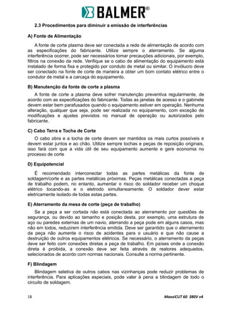 2.3 Procedimentos para diminuir a emissão de interferências
A) Fonte de Alimentação
A fonte de corte plasma deve ser conectada a rede de alimentação de acordo com
as especificações do fabricante. Utilize sempre o aterramento. Se alguma
interferência ocorrer, pode ser necessários tomar precauções adicionais, por exemplo,
filtros na conexão da rede. Verifique se o cabo de alimentação do equipamento está
instalado de forma fixa e protegido por conduto de metal ou similar. O invólucro deve
ser conectado na fonte de corte de maneira a obter um bom contato elétrico entre o
condutor de metal e a carcaça do equipamento.
B) Manutenção da fonte de corte a plasma
A fonte de corte a plasma deve sofrer manutenção preventiva regularmente, de
acordo com as especificações do fabricante. Todas as janelas de acesso e o gabinete
devem estar bem parafusados quando o equipamento estiver em operação. Nenhuma
alteração, qualquer que seja, pode ser realizada no equipamento, com exceção de
modificações e ajustes previstos no manual de operação ou autorizados pelo
fabricante.
C) Cabo Terra e Tocha de Corte
O cabo obra e a tocha de corte devem ser mantidos os mais curtos possíveis e
devem estar juntos e ao chão. Utilize sempre tochas e peças de reposição originais,
isso fará com que a vida útil de seu equipamento aumente e gere economia no
processo de corte
D) Equipotencial
É recomendado interconectar todas as partes metálicas da fonte de
soldagem/corte e as partes metálicas próximas. Peças metálicas conectadas a peça
de trabalho podem, no entanto, aumentar o risco do soldador receber um choque
elétrico tocando-as e o eletrodo simultaneamente. O soldador dever estar
eletricamente isolado de todas estas partes.
E) Aterramento da mesa de corte (peça de trabalho)
Se a peça a ser cortada não está conectada ao aterramento por questões de
segurança, ou devido ao tamanho e posição desta, por exemplo, uma estrutura de
aço ou paredes externas de um navio, aterrando a peça pode em alguns casos, mas
não em todos, reduzirem interferência emitida. Deve ser garantido que o aterramento
da peça não aumente o risco de acidentes para o usuário e que não cause a
destruição de outros equipamentos elétricos. Se necessário, o aterramento da peças
deve ser feito com conexões diretas a peça de trabalho. Em países onde a conexão
direta é proibida, a conexão deve ser feita através de reatores adequados,
selecionados de acordo com normas nacionais. Consulte a norma pertinente.
F) Blindagem
Blindagem seletiva de outros cabos nas vizinhanças pode reduzir problemas de
interferência. Para aplicações especiais, pode valer à pena a blindagem de todo o
circuito de soldagem.
18 MaxxiCUT 60 380V v4
 