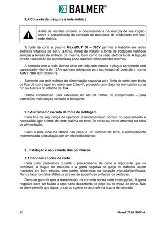2.4 Conexão da máquina à rede elétrica
Antes de instalar consulte a concessionária de energia de sua região
sobre a possibilidade de conexão de máquinas de solda/corte em sua
rede elétrica.
A fonte de corte a plasma MaxxiCUT 60 – 380V permite o trabalho em redes
elétricas trifásicas de 380V (±10%). Antes de instalar a fonte de soldagem verifique
sempre a tensão de entrada da mesma, bem como da rede elétrica local. A ligação
errada (subtensão ou sobretensão) pode danificar componentes internos.
A conexão com a rede elétrica deve ser feita com tomada e plugue apropriado com
capacidade mínima de 15A e que seja adequado para uso industrial (consulte a norma
ABNT NBR IEC 60309-1).
Somente use rede elétrica de alimentação exclusiva para fonte de corte com bitola
de fios de cobre igual ou maior que 2,5mm², protegida com disjuntor monopolar curva
“C” ou fusíveis de retardo de 15A.
Dados informativos para extensões de até 20 metros de comprimento – para
extensões mais longas consulte o fabricante.
2.5 Aterramento correto da fonte de soldagem
Para fins de segurança do operador e funcionamento correto do equipamento é
necessário ligar a fonte de corte plasma ao terra (fio verde ou verde-amarelo) no cabo
de alimentação.
Caso a rede local da fábrica não possua um terminal de terra, é enfaticamente
recomendada a instalação por um eletricista/técnico.
3. Instalação e uso correto dos periféricos
3.1 Cabo terra tocha de corte
Para evitar problemas durante o procedimento de corte é importante que os
terminais, o plugue na máquina e a garra negativa na peça de trabalho sejam
mantidos em bom estado, sem partes quebradas ou isolação avariada/danificada.
Nunca fazer contatos elétricos através de superfícies pintadas ou oxidadas.
Deve-se garantir que a transmissão da corrente ocorra sem interrupções. A garra
negativa deve ser fixada a uma parte descoberta da peça ou da mesa de corte. Não
se deve permitir que água, graxa ou sujeira se acumule na bucha de conexão.
19 MaxxiCUT 60 380V v4
 