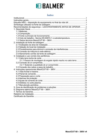 Índice
Institucional...............................................................................................................................3
Instruções gerais......................................................................................................................4
Etiqueta WEE – disposição do equipamento no final da vida útil....................................5
Simbologia utilizada na fonte de soldagem.........................................................................5
Recomendações de segurança – LEIA ATENTAMENTE ANTES DE OPERAR...........6
1. Descrição Geral.................................................................................................................17
1.1 Materiais.......................................................................................................................17
1.2 Composição.................................................................................................................17
1.3 Fonte e princípio de funcionamento........................................................................17
1.4 Ciclo de trabalho - Norma EN 60974-1 e sobretemperatura...............................18
1.5 Dados técnicos MaxxiCUT 60 – 380V....................................................................19
2. Instalação da fonte de soldagem....................................................................................19
2.1 Avaliações da área de instalação.............................................................................19
2.2 Seleção do local da instalação.................................................................................20
2.3 Procedimentos para diminuir a emissão de interferências..................................21
2.4 Conexão da máquina à rede elétrica.......................................................................22
2.5 Aterramento correto da fonte de soldagem............................................................22
3. Instalação e uso correto dos periféricos........................................................................22
3.1 Cabo terra tocha de corte..........................................................................................22
3.1.1 Passos de montagem do engate rápido macho no cabo terra.................23
3.2 Conexão de ar comprimido.......................................................................................23
3.2.1 Testando a qualidade do ar comprimido.......................................................24
3.3 Conexão dos cabos e peça de trabalho..................................................................24
4. Instruções operacionais MaxxiCUT 60 – 380V.............................................................24
4.1 Vista frontal e traseira................................................................................................25
4.2 Painel de comando.....................................................................................................25
4.3 Preparação para o corte............................................................................................26
4.4 Alarmes de proteção..................................................................................................27
4.5 Ajuste da corrente de corte.......................................................................................28
4.6 Defeitos no corte plasma...........................................................................................28
4.7 Manutenção periódica................................................................................................29
5. Guia de identificação de problemas e soluções...........................................................30
6. Diagrama elétrico MaxxiCUT 60 – 380V........................................................................32
7. Termos da Garantia...........................................................................................................33
Relatório de Instalação..........................................................................................................36
Certificado de Garantia.........................................................................................................38
2 MaxxiCUT 60 – 380V v4
 