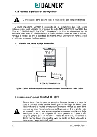 3.2.1 Testando a qualidade do ar comprimido
O processo de corte plasma exige a utilização de gás comprimido limpo!
É muito importante verificar a qualidade do ar comprimido que está sendo
instalado e que será utilizado no processo de corte. NÃO ACIONE O GATILHO DA
TOCHA! O ARCO PILOTO PODE SER ACIONADO! Verifique se há qualquer tipo de
impureza como óleo ou umidade no ar. Quando iniciar a fonte de corte a plasma,
verifique a pressão do ar e a qualidade do mesmo. Utilize um vidro em frente à tocha
e verifique a presença de óleo ou água.
3.3 Conexão dos cabos e peça de trabalho
Figura 3 – Modo de conexão para corte com equipamento modelo MaxxiCUT 60 – 380V
4. Instruções operacionais MaxxiCUT 60 – 380V
Siga as instruções de segurança (página 6) antes de operar a fonte de
corte a plasma! Utilize sempre luvas grossas de raspa de couro para
soldagem/corte e roupas protetoras específicas! Proteja os olhos com
máscara de solda homologada para soldagem/corte! O arco piloto pode
ser acionado mesmo sem a garra negativa estar conectada! Nunca dirija
tocha para partes do seu corpo ou de outras pessoas ou objetos a não
ser para própria peça de trabalho! Riscos de acidentes, ferimentos e
danos! Nunca toque em circuitos vivos da saída da fonte de corte a
plasma com o equipamento ligado!
21 MaxxiCUT 60 380V v4
 