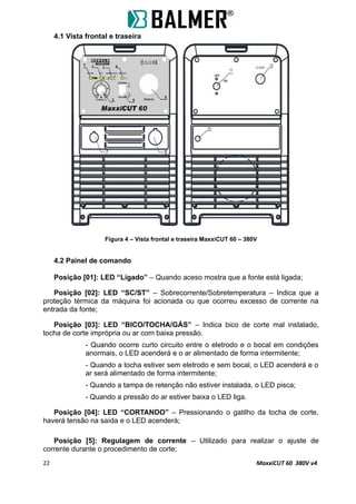 4.1 Vista frontal e traseira
Figura 4 – Vista frontal e traseira MaxxiCUT 60 – 380V
4.2 Painel de comando
Posição [01]: LED “Ligado” – Quando aceso mostra que a fonte está ligada;
Posição [02]: LED “SC/ST” – Sobrecorrente/Sobretemperatura – Indica que a
proteção térmica da máquina foi acionada ou que ocorreu excesso de corrente na
entrada da fonte;
Posição [03]: LED “BICO/TOCHA/GÁS” – Indica bico de corte mal instalado,
tocha de corte imprópria ou ar com baixa pressão.
- Quando ocorre curto circuito entre o eletrodo e o bocal em condições
anormais, o LED acenderá e o ar alimentado de forma intermitente;
- Quando a tocha estiver sem eletrodo e sem bocal, o LED acenderá e o
ar será alimentado de forma intermitente;
- Quando a tampa de retenção não estiver instalada, o LED pisca;
- Quando a pressão do ar estiver baixa o LED liga.
Posição [04]: LED “CORTANDO” – Pressionando o gatilho da tocha de corte,
haverá tensão na saída e o LED acenderá;
Posição [5]: Regulagem de corrente – Utilizado para realizar o ajuste de
corrente durante o procedimento de corte;
22 MaxxiCUT 60 380V v4
 