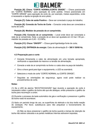 Posição [6]: Chave “CORTE NORMAL/CORTE GRADE” – Chave posicionada
em “CORTE NORMAL” para operação de corte padrão. Chave posicionada em
“CORTE GRADE” para operação de corte de, por exemplo, metais expandidos, onde
é necessário a rápida re-ignição do arco piloto;
Posição [7]: Cabo de saída Positivo – Deve ser conectado à peça de trabalho;
Posição [8]: Conexão da Tocha de Corte – Conector onde deve ser conectada a
tocha de corte;
Posição [9]: Medidor de pressão do ar comprimido;
Posição [10]: Conexão de ar comprimido – Local onde deve ser conectada a
rede de ar comprimido. Nota: a pressão do ar deve ser ajustada em 4,5 bar / 65 psi -
medidor de pressão em 0,45 ~ 0,5 MPa;
Posição [11]: Chave “ON/OFF” – Chave geral liga/desliga fonte de corte;
Posição [12]: ENTRADA de energia: Cabo de alimentação 3 ~ 380 V 50/60 Hz.
4.3 Preparação para o corte
 Conecte firmemente o cabo de alimentação em uma tomada apropriada,
verificando a capacidade da mesma e a tensão de alimentação;
 Conecte a rede de ar comprimido na fonte e o cabo obra na peça de trabalho;
 Gire a chave geral para ligar o equipamento, o LED se acenderá;
 Selecione o modo de corte “CORTE NORMAL ou CORTE GRADE”;
 Seguidas as orientações de segurança, agora você pode realizar os
procedimentos de corte.
Notas:
(1) Se o LED de alarme “BICO/TOCHA/GÁS” ligar durante a operação de corte é
necessário soltar o gatilho da tocha até que ele desligue, então pressione o gatilho da
tocha para recomeçar a cortar;
(2) Durante o processo de teste automático de gás e verificação o pressionar o gatilho
da tocha nada irá acontecer;
(3) Após um período longo de uso, as superfícies do eletrodo e do bico terão reação
de oxidação. Por favor, substitua-os para não prejudicar o funcionamento do
equipamento;
(4) Não se deve pressionar o gatilho da tocha quando a tampa de retenção da
tocha não estiver colocada e as partes metálicas internas estiverem expostas;
23 MaxxiCUT 60 380V v4
 