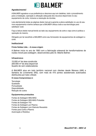 Agradecimento!
A BALMER agradece a sua preferência e descreve aqui em detalhes, todo o procedimento
para a instalação, operação e utilização adequada dos recursos disponíveis no seu
equipamento de corte, inclusive a resolução de dúvidas.
Leia atentamente todas as páginas deste manual e garanta a plena satisfação no uso do seu
novo equipamento e tenha certeza que a BALMER utilizou toda a sua tecnologia para
satisfazer você.
Faça a leitura deste manual tendo ao lado seu equipamento de corte e veja como é prática a
operação do mesmo.
Obrigado por ter escolhido a BALMER como seu fornecedor de equipamentos de soldagem e
corte.
Institucional
Fricke Soldas Ltda. – A nossa origem
A Balmer inicia no ano de 1983 com a fabricação artesanal de transformadores de
núcleo móvel para soldagem, desenvolvidos pelo Sr. Alberto Balmer.
Infraestrutura
15.000 m² de área construída
200.000 m² de área disponível
Quadro de cem colaboradores
A BALMER atua em todo território nacional com clientes desde Manaus (AM) a
Santana do Livramento (RS), com mais de 410 pontos assistenciais autorizados
distribuídos por todo o Brasil.
O nosso Compromisso é:
Tecnologia
Qualidade
Pontualidade
Disponibilidade
Redução de custos
Equipamentos produzidos
Fontes de Soldagem MIG-MAG
Fontes de Soldagem MIG-MAG Pulsadas
Fontes de Soldagem TIG
Fontes de Soldagem por Plasma
Fontes de Soldagem com Eletrodo Revestido
Fontes para Corte a Plasma
Automação e Robótica
3 MaxxiCUT 60 – 380V v4
 