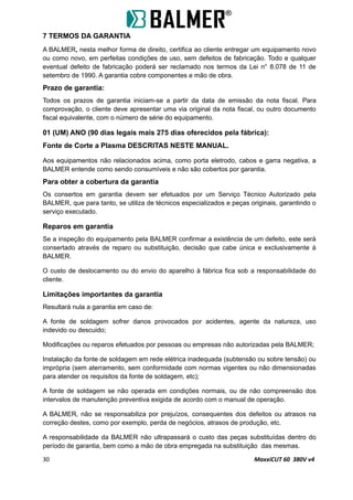 7 TERMOS DA GARANTIA
A BALMER, nesta melhor forma de direito, certifica ao cliente entregar um equipamento novo
ou como novo, em perfeitas condições de uso, sem defeitos de fabricação. Todo e qualquer
eventual defeito de fabricação poderá ser reclamado nos termos da Lei n° 8.078 de 11 de
setembro de 1990. A garantia cobre componentes e mão de obra.
Prazo de garantia:
Todos os prazos de garantia iniciam-se a partir da data de emissão da nota fiscal. Para
comprovação, o cliente deve apresentar uma via original da nota fiscal, ou outro documento
fiscal equivalente, com o número de série do equipamento.
01 (UM) ANO (90 dias legais mais 275 dias oferecidos pela fábrica):
Fonte de Corte a Plasma DESCRITAS NESTE MANUAL.
Aos equipamentos não relacionados acima, como porta eletrodo, cabos e garra negativa, a
BALMER entende como sendo consumíveis e não são cobertos por garantia.
Para obter a cobertura da garantia
Os consertos em garantia devem ser efetuados por um Serviço Técnico Autorizado pela
BALMER, que para tanto, se utiliza de técnicos especializados e peças originais, garantindo o
serviço executado.
Reparos em garantia
Se a inspeção do equipamento pela BALMER confirmar a existência de um defeito, este será
consertado através de reparo ou substituição, decisão que cabe única e exclusivamente à
BALMER.
O custo de deslocamento ou do envio do aparelho à fábrica fica sob a responsabilidade do
cliente.
Limitações importantes da garantia
Resultará nula a garantia em caso de:
A fonte de soldagem sofrer danos provocados por acidentes, agente da natureza, uso
indevido ou descuido;
Modificações ou reparos efetuados por pessoas ou empresas não autorizadas pela BALMER;
Instalação da fonte de soldagem em rede elétrica inadequada (subtensão ou sobre tensão) ou
imprópria (sem aterramento, sem conformidade com normas vigentes ou não dimensionadas
para atender os requisitos da fonte de soldagem, etc);
A fonte de soldagem se não operada em condições normais, ou de não compreensão dos
intervalos de manutenção preventiva exigida de acordo com o manual de operação.
A BALMER, não se responsabiliza por prejuízos, consequentes dos defeitos ou atrasos na
correção destes, como por exemplo, perda de negócios, atrasos de produção, etc.
A responsabilidade da BALMER não ultrapassará o custo das peças substituídas dentro do
período de garantia, bem como a mão de obra empregada na substituição das mesmas.
30 MaxxiCUT 60 380V v4
 