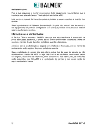 Recomendações
Para a sua segurança e melhor desempenho deste equipamento recomendamos que a
instalação seja feita pelo Serviço Técnico Autorizado da BALMER.
Leia sempre o manual de instruções antes de instalar e operar o produto e quando tiver
dúvidas.
Seguir rigorosamente os intervalos de manutenção exigidos pelo manual, para ter sempre o
seu equipamento em perfeitas condições de uso. Evite que pessoas não autorizadas efetuem
reparos ou alterações técnicas.
Informativo para o cliente / Custos:
O Serviço Técnico Autorizado BALMER restringe sua responsabilidade à substituição de
peças defeituosas, desde que, a critério de seu técnico credenciado, se constate a falha em
condições normais de uso, durante o período de garantia estabelecida.
A mão de obra e a substituição de peça(s) com defeito(s) de fabricação, em uso normal do
equipamento, serão gratuitas dentro do período de garantia.
Caso a solicitação de serviço feita pelo cliente esteja fora do prazo de garantia ou não
relacionada ao produto BALMER, ou seja, relacionados aos periféricos, consumíveis, peças
não originais, dispositivos de automação, erros operacionais, rede elétrica, etc., os custos não
serão assumidos pela BALMER e a contratação do serviço e das peças serão de
responsabilidade do cliente.
31 MaxxiCUT 60 380V v4
 