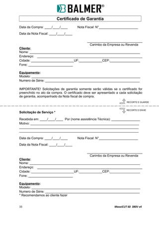 Certificado de Garantia
Data da Compra: ____/____/____ Nota Fiscal: N°______________________
Data da Nota Fiscal: ____/____/____
_______________________________
Carimbo da Empresa ou Revenda
Cliente:
Nome: ______________________________________________________________
Endereço: ___________________________________________________________
Cidade: ________________________UF:_____________CEP:_________________
Fone: _________________________
Equipamento:
Modelo: _____________________________________________________________
Numero de Série: _____________________________________________________
IMPORTANTE! Solicitações de garantia somente serão válidas se o certificado for
preenchido no ato da compra. O certificado deve ser apresentado a cada solicitação
de garantia, acompanhado da Nota fiscal de compra.
Solicitação de Serviço *
Recebida em: ____/____/____ Por (nome assistência Técnica): ________________
Motivo: _____________________________________________________________
___________________________________________________________________
___________________________________________________________________
Data da Compra: ____/____/____ Nota Fiscal: N°______________________
Data da Nota Fiscal: ____/____/____
_______________________________
Carimbo da Empresa ou Revenda
Cliente:
Nome: ______________________________________________________________
Endereço: ___________________________________________________________
Cidade: ________________________UF:_____________CEP:_________________
Fone: _________________________
Equipamento:
Modelo: _____________________________________________________________
Numero de Série: _____________________________________________________
* Recomendamos ao cliente fazer
33 MaxxiCUT 60 380V v4
RECORTE E GUARDE
RECORTE E ENVIE
 