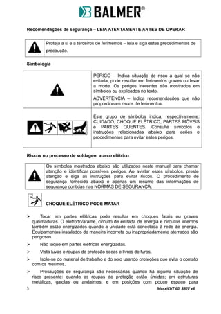 Recomendações de segurança – LEIA ATENTAMENTE ANTES DE OPERAR
Proteja a si e a terceiros de ferimentos – leia e siga estes precedimentos de
precaução.
Simbologia
PERIGO – Indica situação de risco a qual se não
evitada, pode resultar em ferimentos graves ou levar
a morte. Os perigos inerentes são mostrados em
símbolos ou explicados no texto.
ADVERTÊNCIA – Indica recomendações que não
proporcionam riscos de ferimentos.
Este grupo de símbolos indica, respectivamente:
CUIDADO, CHOQUE ELÉTRICO, PARTES MÓVEIS
e PARTES QUENTES. Consulte símbolos e
instruções relacionadas abaixo para ações e
procedimentos para evitar estes perigos.
Riscos no processo de soldagem a arco elétrico
Os símbolos mostrados abaixo são utilizados neste manual para chamar
atenção e identificar possíveis perigos. Ao avistar estes símbolos, preste
atenção e siga as instruções para evitar riscos. O procedimento de
segurança fornecido abaixo é apenas um resumo das informações de
segurança contidas nas NORMAS DE SEGURANÇA.
CHOQUE ELÉTRICO PODE MATAR
 Tocar em partes elétricas pode resultar em choques fatais ou graves
queimaduras. O eletrodo/arame, circuito de entrada de energia e circuitos internos
também estão energizados quando a unidade está conectada à rede de energia.
Equipamentos instalados de maneira incorreta ou inapropriadamente aterrados são
perigosos.
 Não toque em partes elétricas energizadas.
 Vista luvas e roupas de proteção secas e livres de furos.
 Isole-se do material de trabalho e do solo usando proteções que evita o contato
com os mesmos.
 Precauções de segurança são necessárias quando há alguma situação de
risco presente: quando as roupas de proteção estão úmidas; em estruturas
metálicas, gaiolas ou andaimes; e em posições com pouco espaço para
5 MaxxiCUT 60 380V v4
 