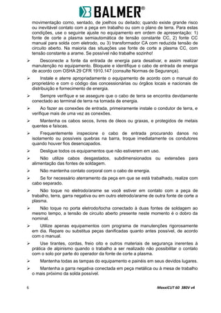 movimentação como, sentado, de joelhos ou deitado; quando existe grande risco
ou inevitável contato com a peça em trabalho ou com o plano de terra. Para estas
condições, use o seguinte ajuste no equipamento em ordem de apresentação: 1)
fonte de corte a plasma semiautomática de tensão constante CC, 2) fonte CC
manual para solda com eletrodo, ou 3) transformador CA com reduzida tensão de
circuito aberto. Na maioria das situações use fonte de corte a plasma CC, com
tensão constante a arame. Se possível não trabalhe sozinho!
 Desconecte a fonte da entrada de energia para desativar, e assim realizar
manutenção no equipamento. Bloqueie e identifique o cabo de entrada de energia
de acordo com OSHA 29 CFR 1910.147 (consulte Normas de Segurança).
 Instale e aterre apropriadamente o equipamento de acordo com o manual do
proprietário e com o código das concessionárias ou órgãos locais e nacionais de
distribuição e fornecimento de energia.
 Sempre verifique e se assegure que o cabo de terra se encontra devidamente
conectado ao terminal de terra na tomada de energia.
 Ao fazer as conexões de entrada, primeiramente instale o condutor de terra, e
verifique mais de uma vez as conexões.
 Mantenha os cabos secos, livres de óleos ou graxas, e protegidos de metais
quentes e faíscas.
 Frequentemente inspecione o cabo de entrada procurando danos no
isolamento ou possíveis quebras na barra, troque imediatamente os condutores
quando houver fios desencapados.
 Desligue todos os equipamentos que não estiverem em uso.
 Não utilize cabos desgastados, subdimensionados ou extensões para
alimentação das fontes de soldagem.
 Não mantenha contato corporal com o cabo de energia.
 Se for necessário aterramento da peça em que se está trabalhado, realize com
cabo separado.
 Não toque no eletrodo/arame se você estiver em contato com a peça de
trabalho, terra, garra negativa ou em outro eletrodo/arame de outra fonte de corte a
plasma.
 Não toque no porta eletrodo/tocha conectado à duas fontes de soldagem ao
mesmo tempo, a tensão de circuito aberto presente neste momento é o dobro da
nominal.
 Utilize apenas equipamentos com programa de manutenções rigorosamente
em dia. Repare ou substitua peças danificadas quanto antes possível, de acordo
com o manual.
 Use tirantes, cordas, freio oito e outros materiais de segurança inerentes à
prática de alpinismo quando o trabalho a ser realizado não possibilitar o contato
com o solo por parte do operador da fonte de corte a plasma.
 Mantenha todas as tampas do equipamento e painéis em seus devidos lugares.
 Mantenha a garra negativa conectada em peça metálica ou à mesa de trabalho
o mais próximo da solda possível.
6 MaxxiCUT 60 380V v4
 
