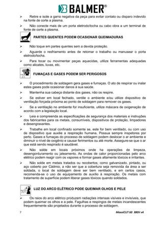  Retire e isole a garra negativa da peça para evitar contato ou disparo indevido
na fonte de corte a plasma.
 Não conecte mais de um porta eletrodo/tocha ou cabo obra a um terminal de
fonte de corte a plasma.
PARTES QUENTES PODEM OCASIONAR QUEIMADURAS
 Não toque em partes quentes sem a devida proteção.
 Aguarde o resfriamento antes de retomar o trabalho ou manusear o porta
eletrodo/tocha.
 Para tocar ou movimentar peças aquecidas, utilize ferramentas adequadas
como alicates, luvas, etc.
FUMAÇAS E GASES PODEM SER PERIGOSOS
 O procedimento de soldagem gera gases e fumaças. O ato de respirar ou inalar
estes gases pode ocasionar danos à sua saúde.
 Mantenha sua cabeça distante dos gases, não os respire.
 Se estiver em local fechado, ventile o ambiente e/ou utilize dispositivo de
ventilação forçada próxima ao ponto de soldagem para remover os gases.
 Se a ventilação no ambiente for insuficiente, utilize máscara de oxigenação de
acordo com a legislação local.
 Leia e compreenda as especificações de segurança dos materiais e instruções
dos fabricantes para os metais, consumíveis, dispositivos de proteção, limpadores
e desengraxantes.
 Trabalhe em local confinado somente se, este for bem ventilado, ou com uso
de dispositivo que auxilie a respiração humana. Possua sempre inspetores por
perto. Gases e fumaças do processo de soldagem podem deslocar o ar ambiente e
diminuir o nível de oxigênio e causar ferimentos ou até morte. Assegure-se que o ar
que está sendo respirado é saudável.
 Não solde em locais próximos onde ha operações de limpeza,
desengorduramento ou jateamento. As ondas de calor proporcionadas pelo arco
elétrico podem reagir com os vapores e formar gases altamente tóxicos e irritantes.
 Não solde em metais tratados ou recobertos; como galvanizado, pintado, ou
aço coberto por Cádmio, a não ser que a cobertura seja removida da área a ser
soldada, o local de soldagem deve ser bem ventilado, e em certos casos,
recomenda-se o uso de equipamento de auxílio à respiração. Os metais com
tratamento de superfície podem liberar gases tóxicos quando soldados.
LUZ DO ARCO ELÉTRICO PODE QUEIMAR OLHOS E PELE
 Os raios do arco elétrico produzem radiações intensas visíveis e invisíveis, que
podem queimar os olhos e a pele. Fagulhas e respingos de metais incandescentes
frequentemente são projetados durante o processo de soldagem.
7 MaxxiCUT 60 380V v4
 