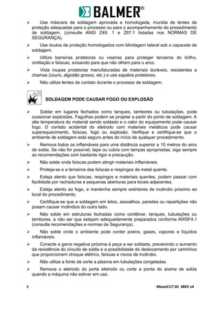  Use máscara de soldagem aprovada e homologada, munida de lentes de
proteção adequadas para o processo ou para o acompanhamento do procedimento
de soldagem. (consulte ANSI Z49. 1 e Z87.1 listadas nos NORMAS DE
SEGURANÇA).
 Use óculos de proteção homologados com blindagem lateral sob o capacete de
soldagem.
 Utilize barreiras protetoras ou viseiras para proteger terceiros do brilho,
cintilação e faíscas, avisando para que não olhem para o arco.
 Vista roupas protetoras manufaturadas de materiais duráveis, resistentes a
chamas (couro, algodão grosso, etc.) e use sapatos protetores.
 Não utilize lentes de contato durante o processo de soldagem.
SOLDAGEM PODE CAUSAR FOGO OU EXPLOSÃO
 Soldar em lugares fechados como tanques, tambores ou tubulações, pode
ocasionar explosões. Fagulhas podem se projetar a partir do ponto de soldagem. A
alta temperatura do material sendo soldado e o calor do equipamento pode causar
fogo. O contato acidental do eletrodo com materiais metálicos pode causar
superaquecimento, faíscas, fogo ou explosão. Verifique e certifique-se que o
ambiente de soldagem está seguro antes do início de qualquer procedimento.
 Remova todos os inflamáveis para uma distância superior a 10 metros do arco
de solda. Se não for possível, tape ou cubra com tampas apropriadas, siga sempre
as recomendações com bastante rigor e precaução.
 Não solde onde faíscas podem atingir materiais inflamáveis.
 Proteja-se e a terceiros das faíscas e respingos de metal quente.
 Esteja atento que faíscas, respingos e materiais quentes, podem passar com
facilidade por rachaduras e pequenas aberturas para locais adjacentes.
 Esteja atento ao fogo, e mantenha sempre extintores de incêndio próximo ao
local do procedimento.
 Certifique-se que a soldagem em tetos, assoalhos, paredes ou repartições não
posam causar incêndios do outro lado.
 Não solde em estruturas fechadas como contêiner, tanques, tubulações ou
tambores, a não ser que estejam adequadamente preparados conforme AWSF4.1
(consulte recomendações e normas de Segurança).
 Não solde onde o ambiente pode conter poeira, gases, vapores e líquidos
inflamáveis.
 Conecte a garra negativa próxima à peça a ser soldada, prevenindo o aumento
da resistência do circuito de solda e a possibilidade do deslocamento por caminhos
que proporcionem choque elétrico, faíscas e riscos de incêndio.
 Não utilize a fonte de corte a plasma em tubulações congeladas.
 Remova o eletrodo do porta eletrodo ou corte a ponta do arame de solda
quando a máquina não estiver em uso.
8 MaxxiCUT 60 380V v4
 