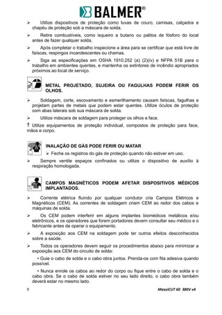  Utilize dispositivos de proteção como luvas de couro, camisas, calçados e
chapéu de proteção sob a máscara de solda.
 Retire combustíveis, como isqueiro a butano ou palitos de fósforo do local
antes de fazer qualquer solda.
 Após completar o trabalho inspecione a área para se certificar que está livre de
faíscas, respingos incandescentes ou chamas.
 Siga as especificações em OSHA 1910.252 (a) (2)(iv) e NFPA 51B para o
trabalho em ambientes quentes, e mantenha os extintores de incêndio apropriados
próximos ao local de serviço.
METAL PROJETADO, SUJEIRA OU FAGULHAS PODEM FERIR OS
OLHOS.
 Soldagem, corte, escovamento e esmerilhamento causam faíscas, fagulhas e
projetam partes de metais que podem estar quentes. Utilize óculos de proteção
com abas laterais sob sua máscara de solda.
 Utilize máscara de soldagem para proteger os olhos e face.
 Utilize equipamentos de proteção individual, compostos de proteção para face,
mãos e corpo.
INALAÇÃO DE GÁS PODE FERIR OU MATAR
 Feche os registros do gás de proteção quando não estiver em uso.
 Sempre ventile espaços confinados ou utilize o dispositivo de auxílio à
respiração homologada.
CAMPOS MAGNÉTICOS PODEM AFETAR DISPOSITIVOS MÉDICOS
IMPLANTADOS.
 Corrente elétrica fluindo por qualquer condutor cria Campos Elétricos e
Magnéticos (CEM). As correntes de soldagem criam CEM ao redor dos cabos e
máquinas de solda.
 Os CEM podem interferir em alguns implantes biomédicos metálicos e/ou
eletrônicos, e os operadores que forem portadores devem consultar seu médico e o
fabricante antes de operar o equipamento.
 A exposição aos CEM na soldagem pode ter outros efeitos desconhecidos
sobre a saúde.
 Todos os operadores devem seguir os procedimentos abaixo para minimizar a
exposição aos CEM do circuito de solda:
• Guie o cabo de solda e o cabo obra juntos. Prenda-os com fita adesiva quando
possível.
• Nunca enrole os cabos ao redor do corpo ou fique entre o cabo de solda e o
cabo obra. Se o cabo de solda estiver no seu lado direito, o cabo obra também
deverá estar no mesmo lado.
9 MaxxiCUT 60 380V v4
 