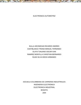 ELECTRONICA AUTOMOTRIZ
BULLA ARCINIEGAS RICARDO ANDRES
CASTIBLANCO TRIANA MANUEL FERNANDO
OLAYA TUNJANO OSCAR IVAN
RAMIREZ MONTILLA CHRISTIAN BERNARDO
RUGE SILVA DIEGO ARMANDO
ESCUELA COLOMBIANA DE CARRERAS INDUSTRIALES
INGENIERIA ELECTRONICA
ELECTRONICA INDUSTRIAL
BOGOTA
2004
 