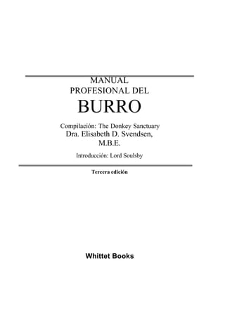 MANUAL
PROFESIONAL DEL
BURRO
Compilación: The Donkey Sanctuary
Dra. Elisabeth D. Svendsen,
M.B.E.
Introducción: Lord Soulsby
Tercera edición
Whittet Books
 
