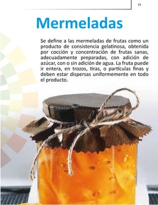 11
Mermeladas
Se define a las mermeladas de frutas como un
producto de consistencia gelatinosa, obtenida
por cocción y concentración de frutas sanas,
adecuadamente preparadas, con adición de
azúcar, con o sin adición de agua. La fruta puede
ir entera, en trozos, tiras, o partículas finas y
deben estar dispersas uniformemente en todo
el producto.
11
 