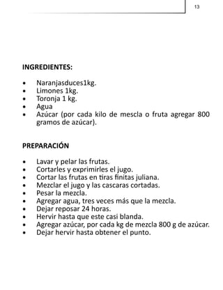 13
INGREDIENTES:
•	 Naranjasduces1kg.
•	 Limones 1kg.
•	 Toronja 1 kg.
•	 Agua
•	 Azúcar (por cada kilo de mescla o fruta agregar 800
gramos de azúcar).
PREPARACIÓN
•	 Lavar y pelar las frutas.
•	 Cortarles y exprimirles el jugo.
•	 Cortar las frutas en tiras finitas juliana.
•	 Mezclar el jugo y las cascaras cortadas.
•	 Pesar la mezcla.
•	 Agregar agua, tres veces más que la mezcla.
•	 Dejar reposar 24 horas.
•	 Hervir hasta que este casi blanda.
•	 Agregar azúcar, por cada kg de mezcla 800 g de azúcar.
•	 Dejar hervir hasta obtener el punto.
 