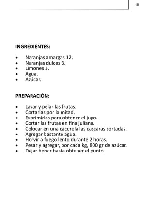 15
INGREDIENTES:
•	 Naranjas amargas 12.
•	 Naranjas dulces 3.
•	 Limones 3.
•	 Agua.
•	 Azúcar.
PREPARACIÓN:
•	 Lavar y pelar las frutas.
•	 Cortarlas por la mitad.
•	 Exprimirlas para obtener el jugo.
•	 Cortar las frutas en fina juliana.
•	 Colocar en una cacerola las cascaras cortadas.
•	 Agregar bastante agua.
•	 Hervir a fuego lento durante 2 horas.
•	 Pesar y agregar, por cada kg, 800 gr de azúcar.
•	 Dejar hervir hasta obtener el punto.
 