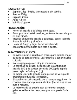 17
INGREDIENTES:
•	 Zapallo 1 kg limpio, sin cascara y sin semilla.
•	 Azúcar 700 g.
•	 Jugo de limón.
•	 Agua ½ litro.
•	 Vainilla al gusto.
PREPARACIÓN:
•	 Hervir el zapallo o calabaza en el agua.
•	 Pasar por tamiz o trituradora, juntamente con el agua
en que hirvió.
•	 Mezclar el puré de zapallo o calabaza, con el jugo de
limón, la vainilla y el azúcar.
•	 Llevar al fuego y dejar hervir revolviendo
constantemente hasta que esté a punto.
PARA TENER EN CUENTA:
•	 Conviene picar el zapallo en trozos para pelarlo mejor
pues no es tarea sencilla, usar cuchilla y tener mucho
cuidado.
•	 No se agrega agua en ningún momento.
•	 La cantidad de azúcar depende de la cantidad de
zapallo 650 g de azúcar por cada 1000g de zapallo
(usar regla de 3 simple…) jjj
•	 Es mejor usar olla grande para que no se vuelque la
preparación durante la cocción…
•	 El zapallo se cocina rápido pero hay que seguir con la
cocción para darle punto al almíbar (hervir dos horas
más o menos).
•	 La mermelada se puede usar para untar en pan,
galletas, rellenar tortas o para preparar pasta frola,
etc.
 