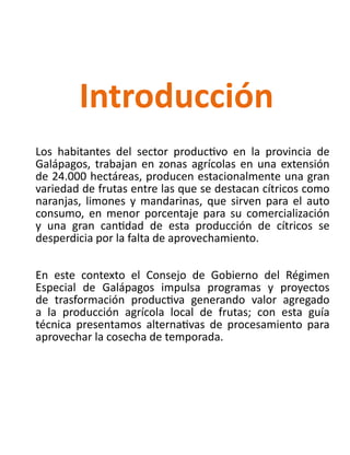 Los habitantes del sector productivo en la provincia de
Galápagos, trabajan en zonas agrícolas en una extensión
de 24.000 hectáreas, producen estacionalmente una gran
variedad de frutas entre las que se destacan cítricos como
naranjas, limones y mandarinas, que sirven para el auto
consumo, en menor porcentaje para su comercialización
y una gran cantidad de esta producción de cítricos se
desperdicia por la falta de aprovechamiento.
En este contexto el Consejo de Gobierno del Régimen
Especial de Galápagos impulsa programas y proyectos
de trasformación productiva generando valor agregado
a la producción agrícola local de frutas; con esta guía
técnica presentamos alternativas de procesamiento para
aprovechar la cosecha de temporada.
Introducción
 