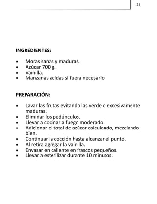 21
INGREDIENTES:
•	 Moras sanas y maduras.
•	 Azúcar 700 g.
•	 Vainilla.
•	 Manzanas acidas si fuera necesario.
PREPARACIÓN:
•	 Lavar las frutas evitando las verde o excesivamente
maduras.
•	 Eliminar los pedúnculos.
•	 Llevar a cocinar a fuego moderado.
•	 Adicionar el total de azúcar calculando, mezclando
bien.
•	 Continuar la cocción hasta alcanzar el punto.
•	 Al retira agregar la vainilla.
•	 Envasar en caliente en frascos pequeños.
•	 Llevar a esterilizar durante 10 minutos.
 