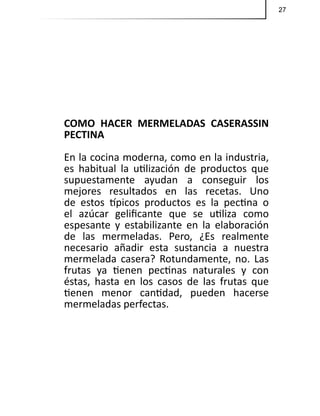 27
COMO HACER MERMELADAS CASERASSIN
PECTINA
En la cocina moderna, como en la industria,
es habitual la utilización de productos que
supuestamente ayudan a conseguir los
mejores resultados en las recetas. Uno
de estos típicos productos es la pectina o
el azúcar gelificante que se utiliza como
espesante y estabilizante en la elaboración
de las mermeladas. Pero, ¿Es realmente
necesario añadir esta sustancia a nuestra
mermelada casera? Rotundamente, no. Las
frutas ya tienen pectinas naturales y con
éstas, hasta en los casos de las frutas que
tienen menor cantidad, pueden hacerse
mermeladas perfectas.
 