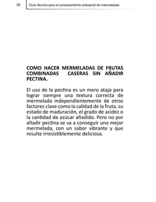 28 Guía técnica para el procesamiento artesanal de mermeladas
COMO HACER MERMELADAS DE FRUTAS
COMBINADAS CASERAS SIN AÑADIR
PECTINA.
El uso de la pectina es un mero atajo para
lograr siempre una textura correcta de
mermelada independientemente de otros
factores clave como la calidad de la fruta, su
estado de maduración, el grado de acidez o
la cantidad de azúcar añadido. Pero no por
añadir pectina se va a conseguir una mejor
mermelada, con un sabor vibrante y que
resulte irresistiblemente deliciosa.
 