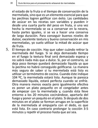 30 Guía técnica para el procesamiento artesanal de mermeladas
el estado de la fruta o el tiempo de conservación de la
mermelada, sino que es un elemento esencial para que
las pectinas logren gelificar con éxito. Las cantidades
de azúcar en las recetas son variables y pueden ir
desde una cuarta parte del peso en fruta, si una vez
hecha la mermelada se va a conservar en la nevera,
hasta partes iguales, si se va a hacer una conserva
de larga duración. Para conseguir buenos niveles de
dulzor, excelente textura y buena conservación en mis
mermeladas, yo suelo utilizar la mitad de azúcar que
de fruta.
5.	 El tiempo de cocción. Hay que saber cuándo retirar la
mermelada del fuego. Si se deja demasiado tiempo
en el fuego la textura final será demasiado espesa y
no sabrá nada más que a dulce. Si, por el contrario, se
deja poco tiempo quedará demasiado líquida ya que
la pectina no habrá conseguido gelificarse. La manera
más segura de saber si tu mermelada está lista es
utilizar un termómetro de cocina. Cuando éste indique
104 ºC, la mermelada estará lista. Aunque te parezca
demasiado líquida, estará perfecta cuando se enfríe.
Otra manera menos exacta pero igualmente efectiva
es poner un plato pequeño en el congelador antes
de empezar con la mermelada y, cuando ésta lleve
entorno a los 20 minutos cocinándose, apartarla del
fuego y poner un poquito en el plato. Si después de dos
minutos en el plato se forman arrugas en la superficie
de la mermelada al empujarla con el dedo, es que
está lista. En caso contrario prolongar la cocción 3-5
minutos y repetir el proceso hasta que así sea.
 