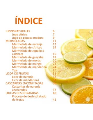JUGOSNATURALES		 6
Jugo cítrico			7
Jugo de papaya madura	 9
MERMELADAS			11
Mermelada de naranja	 12
Mermelada de cítricos	 14
Mermelada de zapallo o
calabaza			16
Mermelada de guayaba	 18
Mermelada de moras		 20
Mermelada de mango	 22
Mermelada de mandarina	 24
Tips			26
LICOR DE FRUTAS			 31
Licor de naranja		 32
Licor de mandarinas		 34
CASCARITAS ENCONFITADAS	 36
Cascaritas de naranja
azucaradas			37
FRUTAS DESHIDRATADAS		 40
Proceso de deshisdratado
de frutas			 41
ÍNDICE
 