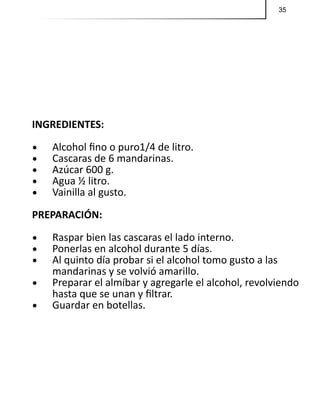 35
INGREDIENTES:
•	 Alcohol fino o puro1/4 de litro.
•	 Cascaras de 6 mandarinas.
•	 Azúcar 600 g.
•	 Agua ½ litro.
•	 Vainilla al gusto.
PREPARACIÓN:
•	 Raspar bien las cascaras el lado interno.
•	 Ponerlas en alcohol durante 5 días.
•	 Al quinto día probar si el alcohol tomo gusto a las
mandarinas y se volvió amarillo.
•	 Preparar el almíbar y agregarle el alcohol, revolviendo
hasta que se unan y filtrar.
•	 Guardar en botellas.
 