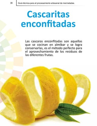 36 Guía técnica para el procesamiento artesanal de mermeladas
Cascaritas
enconfitadas
Las cascaras enconfitadas son aquellas
que se cocinan en almíbar y se logra
conservarlas, es el método perfecto para
el aprovechamiento de los residuos de
las diferentes frutas.
 