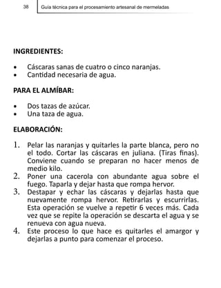 38 Guía técnica para el procesamiento artesanal de mermeladas
INGREDIENTES:
•	 Cáscaras sanas de cuatro o cinco naranjas.
•	 Cantidad necesaria de agua.
PARA EL ALMÍBAR:
•	 Dos tazas de azúcar.
•	 Una taza de agua.
ELABORACIÓN:
1.	 Pelar las naranjas y quitarles la parte blanca, pero no
el todo. Cortar las cáscaras en juliana. (Tiras finas).
Conviene cuando se preparan no hacer menos de
medio kilo.
2.	 Poner una cacerola con abundante agua sobre el
fuego. Taparla y dejar hasta que rompa hervor.
3.	 Destapar y echar las cáscaras y dejarlas hasta que
nuevamente rompa hervor. Retirarlas y escurrirlas.
Esta operación se vuelve a repetir 6 veces más. Cada
vez que se repite la operación se descarta el agua y se
renueva con agua nueva.
4.	 Este proceso lo que hace es quitarles el amargor y
dejarlas a punto para comenzar el proceso.
 