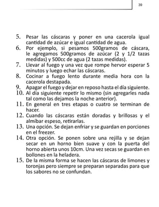 39
5.	 Pesar las cáscaras y poner en una cacerola igual
cantidad de azúcar e igual cantidad de agua.
6.	 Por ejemplo, si pesamos 500gramos de cáscara,
le agregamos 500gramos de azúcar (2 y 1/2 tazas
medidas) y 500cc de agua (2 tazas medidas).
7.	 Llevar al fuego y una vez que rompe hervor esperar 5
minutos y luego echar las cáscaras.
8.	 Cocinar a fuego lento durante media hora con la
cacerola destapada.
9.	 Apagar el fuego y dejar en reposo hasta el día siguiente.
10.	Al día siguiente repetir lo mismo (sin agregarles nada
tal como las dejamos la noche anterior).
11.	En general en tres etapas o cuatro se terminan de
hacer.
12.	Cuando las cáscaras están doradas y brillosas y el
almíbar espeso, retirarlas.
13.	Una opción. Se dejan enfriar y se guardan en porciones
en el freezer.
14.	Otra opción. Se ponen sobre una rejilla y se dejan
secar en un horno bien suave y con la puerta del
horno abierta unos 10cm. Una vez secas se guardan en
bollones en la heladera.
15.	De la misma forma se hacen las cáscaras de limones y
toronjas pero siempre se preparan separadas para que
los sabores no se confundan.
 