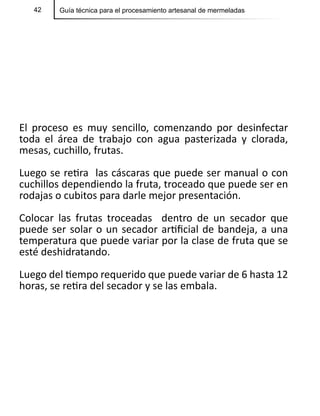 42 Guía técnica para el procesamiento artesanal de mermeladas
El proceso es muy sencillo, comenzando por desinfectar
toda el área de trabajo con agua pasterizada y clorada,
mesas, cuchillo, frutas.
Luego se retira las cáscaras que puede ser manual o con
cuchillos dependiendo la fruta, troceado que puede ser en
rodajas o cubitos para darle mejor presentación.
Colocar las frutas troceadas dentro de un secador que
puede ser solar o un secador artificial de bandeja, a una
temperatura que puede variar por la clase de fruta que se
esté deshidratando.
Luego del tiempo requerido que puede variar de 6 hasta 12
horas, se retira del secador y se las embala.
 