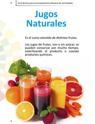 6 Guía técnica para el procesamiento artesanal de mermeladas
Jugos
Naturales
Es el zumo extraído de distintas frutas.
Los jugos de frutas, con o sin azúcar, se
pueden conservar por mucho tiempo,
esterilizando el producto o usando
productos químicos.
6
 