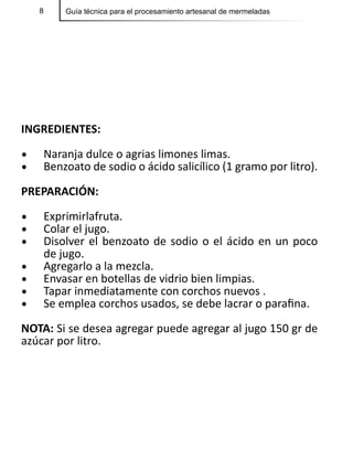 8 Guía técnica para el procesamiento artesanal de mermeladas
INGREDIENTES:
•	 Naranja dulce o agrias limones limas.
•	 Benzoato de sodio o ácido salicílico (1 gramo por litro).
PREPARACIÓN:
•	 Exprimirlafruta.
•	 Colar el jugo.
•	 Disolver el benzoato de sodio o el ácido en un poco
de jugo.
•	 Agregarlo a la mezcla.
•	 Envasar en botellas de vidrio bien limpias.
•	 Tapar inmediatamente con corchos nuevos .
•	 Se emplea corchos usados, se debe lacrar o parafina.
NOTA: Si se desea agregar puede agregar al jugo 150 gr de
azúcar por litro.
 