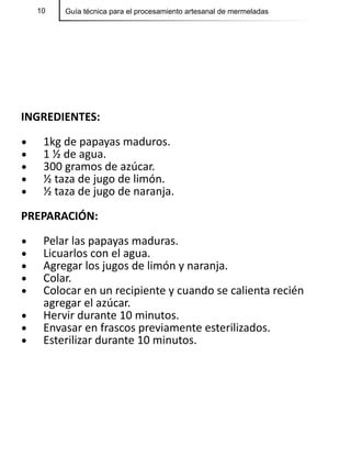 10 Guía técnica para el procesamiento artesanal de mermeladas
INGREDIENTES:
•	 1kg de papayas maduros.	
•	 1 ½ de agua.
•	 300 gramos de azúcar.
•	 ½ taza de jugo de limón.
•	 ½ taza de jugo de naranja.
PREPARACIÓN:
•	 Pelar las papayas maduras.
•	 Licuarlos con el agua.
•	 Agregar los jugos de limón y naranja.
•	 Colar.
•	 Colocar en un recipiente y cuando se calienta recién
agregar el azúcar.
•	 Hervir durante 10 minutos.
•	 Envasar en frascos previamente esterilizados.
•	 Esterilizar durante 10 minutos.
 