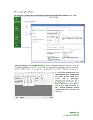MS Project 2013
Pedro Junqueira
www.p3praxis.com/recursos
Outras configurações de Projeto
Outras configurações mais gerais podem ser encontradas cliando na guia Arquivo e depois em Opções.
Em agenda, você pode definir configurações gerais, como o primeiro dia da semana, o primeiro dia do mês
e duração de horas da semana. Mas lembre-se que alterando esta tela você estará apenas modificando o
calendário Padrão. Recomendamos seguir os passos para alterar o calendário e depois alocar ao projeto.
O útimo ponto antes de começar seu
agendamento é definir a data de início
do Projeto. A partir desta data o
Project fará o agendamento
automático das tarefas. Para tal, na
guia Projeto clique em Informações do
Projeto. Nesta nova janela, defina a
data de início. Você pode mudar esta
data a qualquer momento e qualquer
mudança nela reajusta todas as tarefas
do proeto.
 