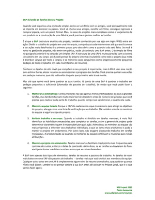 MS Project 2013
Pedro Junqueira
www.p3praxis.com/recursos
EAP: Criando as Tarefas do seu Projeto
Quando você organiza uma atividade simples como ver um filme com os amigos, você provavelmente não
se importa em escrever os passos. Você só chama seus amigos, escolhe um filme, consegue ingressos e
comprar pipoca, sem um plano formal. Mas, no caso de projetos mais complexos como o lançamento de
um produto ou a construção de uma fábrica, você precisa organizar melhor as tarefas.
É aí que a EAP (estrutura analítica do projeto, também conhecida por sua sigla em ingês WBS) entra em
ação. Dividir o trabalho do projeto em uma hierarquia, com pedaços cada vez menores até que você comece
a ter ações mais detalhadas é o primeiro passo para descobrir como e quando tudo será feito. Se você é
novo na gestão de projetos, não entre em pânico, vocês já construiu uma EAP antes. O exemplo de filme
no parágrafo anterior é na verdade um simples EAP. A estrutura de uma EAP é muito parecida com o sistema
circulatório em seu corpo. Você pode pensar do próprio sistema circulatório como todo o projeto (sua meta
é distribuir sangue por todo o corpo), e os menores vasos sanguíneos como progressivamente pequenos
pedaços de todo o trabalho em cada nível (tarefas de resumo).
Conhecer as tarefas de alto nível que compõem o seu projeto é importante, mas é difícil usar essa noção
para estimar horas, alocar recursos ou acompanhar o progresso das tarefas. Você precisa quebar suas ações
em pedaços menores, que são subtarefas daquela que primeiro veio à sua mente.
Mas até que npivel você deve quebrar as suas tarefas. O ponto de uma EAP é quebrar o trabalho em
pedaços pequenos o suficiente (chamados de pacotes de trabalho), de modo que você pode fazer o
seguinte:
1. Melhorar as estimativas: Tarefas menores não são apenas menos intimidadoras do que as grandes
tarefas, mas também tornam muito mais fácil de descobrir o tipo (e número) de pessoas que você
precisa para realizar cada parte do trabalho, quanto tempo isso vai demorar, e quanto ela custa.
2. Manter a equipe focada. Porque o EAP diz exatamente o que é necessário para atingir os objetivos
do projeto, ela age como uma lista de verificação para o trabalho. Ela também orienta os membros
da equipe a seguir escopo do projeto.
3. Atribuir trabalho a recursos: Quando o trabalho é dividido em tarefas menores, é mais fácil
identificar as habilidades necessárias para completar as tarefas, assim o gerente de projeto pode
determinar claramente quem é responsável por qual ação. Além disso, os membros da equipe são
mais propensos a entender seus trabalhos individuais, o que os torna mais produtivos e ajuda a
manter o projeto em andamento. Por outro lado, não exagere dissecando trabalho em tarefas
minúsculas. A produtividade cai quando os membros da equipe continuam a mudança para novas
atribuições.
4. Manter o projeto em andamento: Tarefas mais curtas facilitam checkpoints mais frequentes para
controle de custos, esforço e datas de conclusão. Além disso, se as tarefas se desviarem do foco,
você pode tomar medidas corretivas antes que as coisas desandem.
A EAP tem apenas dois tipos de elementos: tarefas de resumo e pacotes de trabalho. As tarefas de nível
mais baixo em uma EAP são pacotes de trabalho - tarefas reais que você atribui aos membros da equipe.
Qualquer outra coisa em um EAP é simplesmente algum nível de resumo do trabalho, que pode ter quantos
níveis você quiser. Lembre-se se pensar sonbre a sua EAP antes de colocar no Project 2013, que é o que
vamos fazer agora.
 
