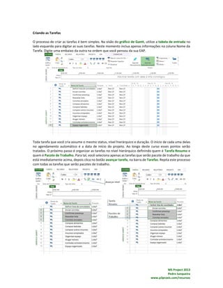 MS Project 2013
Pedro Junqueira
www.p3praxis.com/recursos
Criando as Tarefas
O processo de criar as tarefas é bem simples. Na visão do gráfico de Gantt, utilize a tabela de entrada no
lado esquerdo para digitar as suas tarefas. Neste momento inclua apenas informações na coluna Nome da
Tarefa. Digite uma embaixo da outra na ordem que você pensou da sua EAP.
Toda tarefa que você cria assume o mesmo status, nível hierárquico e duração. O início de cada uma delas
no agendamento automático é a data de início do projeto. Ao longo deste curso esses pontos serão
tratados. O próximo passo é organizar as tarefas no nível hierárquico definindo quem é Tarefa Resumo e
quem é Pacote de Trabalho. Para tal, você seleciona apenas as tarefas que serão pacote de trabalho da que
está imediatamente acima, depois clica no botão avançar tarefa, na barra de Tarefas. Repita este processo
com todas as tarefas que serão pacotes de trabalho.
 