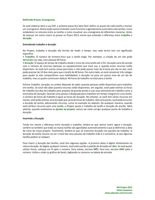 MS Project 2013
Pedro Junqueira
www.p3praxis.com/recursos
Definindo Prazos: Cronograma
Se você elaborar bem a sua EAP, o próximo passo fica bem fácil: definir os prazos de cada tarefa e montar
um cronograma. Nesta seção vamos entender como funciona o agendamento automático das tarefas, como
estabelecer os vínculos entre as tarefas e como visualizar seu cronograma de diferentes maneiras. Antes
de avançar em como inserir os prazos no Prject 2013, temos que entender a diferença entre trabalho e
duração.
Entendendo trabalho e duração
No Project, trabalho e duração são formas de medir o tempo, mas cada termo tem um significado
específico:
• Trabalho: O número de homens-hora que a tarefa exige. Por exemplo, a criação de um site pode
demandar (ou seja, uma pessoa) 40 horas.
• Duração: O espaço de tempo de trabalho desde o início de uma tarefa até o fim. Duração varia de acordo
com o número de recursos (pessoas ou equipamentos) que você usa, e quando esses recursos estão
disponíveis. Se você tem outras coisas para fazer e não pode passar mais de 4 horas por dia no site, você
pode precisar de 10 dias úteis para que a tarefa de 40 horas. Por outro lado, se você convencer três colegas
para ajudar (e eles compartilham suas habilidades), a duração cai para um pouco mais de um dia de
trabalho, mas os quatro continuam dedicar 40 horas de trabalho no total para a tarefa.
Estimar trabalho, duração, ou ambos depende de saber quantas pessoas estão disponíveis para trabalhar
em tarefas. Se você não sabe quantos recursos estão disponíveis, em seguida, você pode estimar as horas
de trabalho (ou dias de trabalho para projetos de grande porte) e usar essa estimativa de trabalho como a
estimativa de duração. Quando uma pessoa é designada para trabalhar em tempo integral em uma tarefa,
o número de horas de trabalho é igual as horas de duração. No entanto, se você tem vários recursos em
mente, você pode estimar uma duração que varia de horas de trabalho. Até certo ponto, você pode encurtar
a duração da tarefa, adicionando recursos, como no exemplo do website. De qualquer maneira, quando
você atribuir recursos para uma tarefa, o Project ajusta o trabalho da tarefa e duração de acordo. Mais
adiante, quando analisemos os ajustes ao projeto, vamos ver onde corrigir qualquer ponto de trabalho e
duração.
Inserindo a Duração
Tendo em mente a diferença entre duração e trabalho, lembre-se que vamos inserir agora a duração.
Lembre-se também que todas as nossas tarefas são agendadas automaticamente e que já definimos a data
de início do nosso projeto. Finalmente, lembre-se que só inserimos duração nos pacotes de trabalho. A
duração da tarefa resumo vai ser o total dos seus pacotes de trabalho (não é o somatório, já que algumas
tarefas podem se solapar).
Para inserir a duração das tarefas, você tem algumas opções. A primeira delas é digitar diretamente na
coluna duração. Ao digitar qualquer número, você está usando o padrão de duração em dias. Se você quiser
utilizar horas, coloque um H após o número. Para meses, escreva MÊS. Para ano, escreva ANO após o
número. Utilize a visão so gráfico de Gantt, digitando os números na tabela de entrada.
 