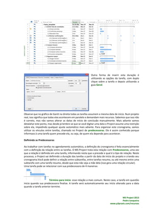 MS Project 2013
Pedro Junqueira
www.p3praxis.com/recursos
Outra forma de inserir esta duração é
utilizando as opções da tarefa, com duplo
clique sobre a tarefa e depois utilizando a
guia Geral.
Observe que no gráfico de Gantt na direita todas as tarefas assumem a mesma data de início. Num projeto
real, isso significa que todas elas acontecem em paralelo e demandam mais recursos. Sabemos que isso não
é correto, mas não vamos alterar as datas de início de conclusão manualmente. Mais adiante vamos
detalahar este ponto, mas desde já lembre-se que se você digitar uma data o Project assume uma restrição
sobre ela, impedindo qualquer ajuste automático mais adiante. Para organizar este cronograma, vamos
utilizar os vínculos entre tarefas, chamado no Project de predecessoras. Ele é assim conhecido porque
informaos à uma tarefa quem precede ela, ou seja, de quem ela depende para acontecer.
Definindo as Predecessoras
Ao trabalhar com tarefas no agendamento automático, a definição do cronograma é feita essencialmente
com a definição da relação entre as tarefas. O MS Project trata esta relação com Predecessoras, uma vez
que a relação é definida em uma tarefa, informando nesta que a precede e qual é o tipo de relação. Neste
processo, o Project vai definindo a duração das tarefas a partir da data de início do projeto e criando seu
cronograma.Você pode definir a relação entre subtarefas, entre tarefas-resumo, ou até mesmo entre uma
subtarefa com uma tarefa resumo, desde que esta não seja a mãe dela (isso gera uma relação circular).
Uma tarefa pode se relacionar com sua predecessora de 4 maneiras:
Término para início: esse relação a mais comum. Neste caso, a tarefa em questão
inicia quando sua predecessora finalize. A tarefa verá automaticamente seu início alterado para a data
quando a tarefa anterior termine.
 