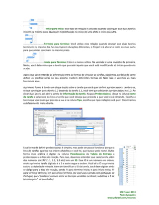 MS Project 2013
Pedro Junqueira
www.p3praxis.com/recursos
Início para Início: esse tipo de relação é utilizado quando você quer que duas tarefas
iniciem na mesma data. Qualquer modidificação no início de uma afeta o início da outra.
Término para término: Você utiliza esta relação quando desejar que duas tarefas
terminem no mesmo dia. Se elas tiverem durações diferentes, o Project irá alterar o início da mais curta
para que ambas concluam no mesmo prazo.
Início para Término: Esta é a menos utiliza. Na verdade é uma inversão da primeira.
Nesta, você determina que a tarefa que precede àquela que você está modificando só inicie quando ela
acabe.
Agora que você entende as diferenças entre as formas de vincular as tarefas, passemos à prática de como
definir as predecessoras no seu projeto. Existem diferentes formas de fazer isso e veremos as mais
funcionais aqui.
A primeira forma é dando um clique duplo sobre a tarefa que você quer definir a predecessora. Lembre-se,
se que você quer que a tarefa 1.2 dependa da tarefa 1.1, você tem que adicionar a predecessora na 1.2. Ao
clicar duas vezes, vai abrir a janela de informação da tarefa. Na guia Predecessoras, clique na coluna nome
da tarefa e selecione da lista a tarefa que você deseja que preceda a que você está editando. Escolha a
tarefa que você quer que preceda a sua e na coluna Tipo, escolha que tipo e relação você quer. Discutiremos
o defasamento mais adiante.
Essa forma de definir predecessoras é simples, mas pode ser pouco funcional porque a
lista de tarefas aparece na ordem alfabética e você te, que buscar pelo nome. Outra
forma mais prática é digitar na coluna Pecedessoras da Tabela de Entrada a
predecessora a o tipo de relação. Para isso, devemos entender que cada tarefa, além
dos números da EAP (1.1, 1.2, 1.3 etc) tem um ID. Esse ID é um número em ordem,
onde a primeira tarefa digitada é a 1 e assim segue a ordem. Você vê o ID na primeira
coluna da tabela de entrada. Além de identificar o ID da tarefa, você deve digitar ainda
o código para o tipo de relação, sendo TI para término-início; II para início-início; TT
para término-término; e IT para início-término. (Se você usa a versão com português de
Portugal, que é bastante comum entre as licenças vendidas no Brasil, substitua o T de
término por C de conclusão).
 