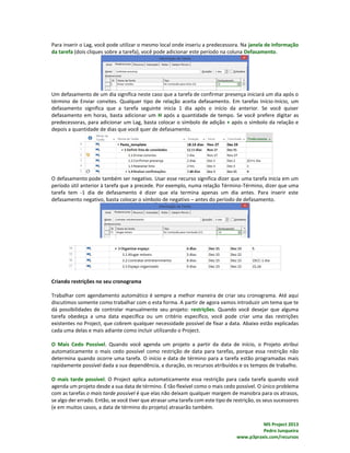MS Project 2013
Pedro Junqueira
www.p3praxis.com/recursos
Para inserir o Lag, você pode utilizar o mesmo local onde inseriu a predecessora. Na janela de informação
da tarefa (dois cliques sobre a tarefa), você pode adicionar este período na coluna Defasamento.
Um defasamento de um dia significa neste caso que a tarefa de confirmar presença iniciará um dia após o
término de Enviar convites. Qualquer tipo de relação aceita defasamento. Em tarefas Início-Início, um
defasamento significa que a tarefa seguinte inicia 1 dia após o início da anterior. Se você quiser
defasamento em horas, basta adicionar um H após a quantidade de tempo. Se você prefere digitar as
predecessoras, para adicionar um Lag, basta colocar o símbolo de adição + após o símbolo da relação e
depois a quantidade de dias que você quer de defasamento.
O defasamento pode também ser negativo. Usar esse recurso significa dizer que uma tarefa inicia em um
período útil anterior à tarefa que a precede. Por exemplo, numa relação Término-Término, dizer que uma
tarefa tem -1 dia de defasamento é dizer que ela termina apenas um dia antes. Para inserir este
defasamento negativo, basta colocar o símbolo de negativo – antes do período de defasamento.
Criando restrições no seu cronograma
Trabalhar com agendamento automático é sempre a melhor maneira de criar seu cronograma. Até aqui
discutimos somente como trabalhar com o esta forma. A partir de agora vamos introduzir um tema que te
dá possibilidades de controlar manualmente seu projeto: restrições. Quando você desejar que alguma
tarefa obedeça a uma data específica ou um critério específico, você pode criar uma das restrições
existentes no Project, que cobrem qualquer necessidade possível de fixar a data. Abaixo estão explicadas
cada uma delas e mais adiante como incluir utilizando o Project.
O Mais Cedo Possível. Quando você agenda um projeto a partir da data de início, o Projeto atribui
automaticamente o mais cedo possível como restrição de data para tarefas, porque essa restrição não
determina quando ocorre uma tarefa. O início e data de término para a tarefa estão programadas mais
rapidamente possível dada a sua dependência, a duração, os recursos atribuídos e os tempos de trabalho.
O mais tarde possível. O Project aplica automaticamente essa restrição para cada tarefa quando você
agenda um projeto desde a sua data de término. É tão flexível como o mais cedo possível. O único problema
com as tarefas o mais tarde possível é que elas não deixam qualquer margem de manobra para os atrasos,
se algo der errado. Então, se você tiver que atrasar uma tarefa com este tipo de restrição, os seus sucessores
(e em muitos casos, a data de término do projeto) atrasarão também.
 